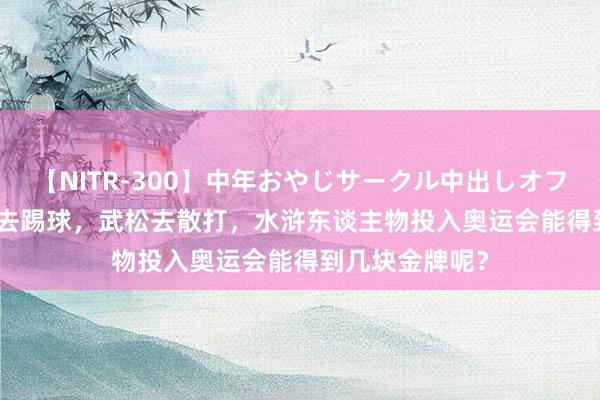 【NITR-300】中年おやじサークル中出しオフ会 BEST 高俅去踢球，武松去散打，水浒东谈主物投入奥运会能得到几块金牌呢？