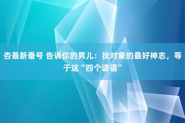 杏最新番号 告诉你的男儿：找对象的最好神志，等于这“四个谚语”