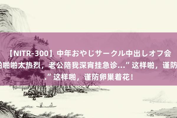 【NITR-300】中年おやじサークル中出しオフ会 BEST “啪啪啪太热烈，老公陪我深宵挂急诊...”这样啪，谨防卵巢着花！