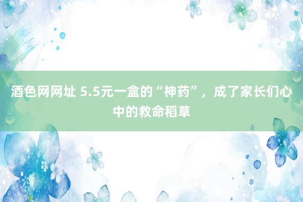 酒色网网址 5.5元一盒的“神药”，成了家长们心中的救命稻草