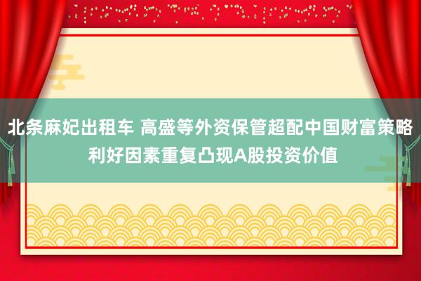 北条麻妃出租车 高盛等外资保管超配中国财富策略 利好因素重复凸现A股投资价值