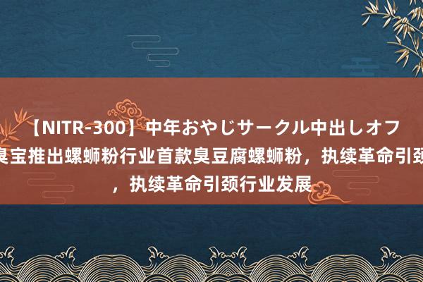 【NITR-300】中年おやじサークル中出しオフ会 BEST 臭宝推出螺蛳粉行业首款臭豆腐螺蛳粉，执续革命引颈行业发展