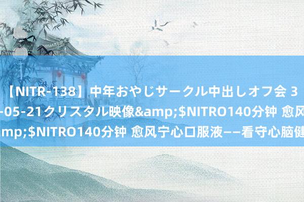 【NITR-138】中年おやじサークル中出しオフ会 3 杏</a>2015-05-21クリスタル映像&$NITRO140分钟 愈风宁心口服液——看守心脑健康