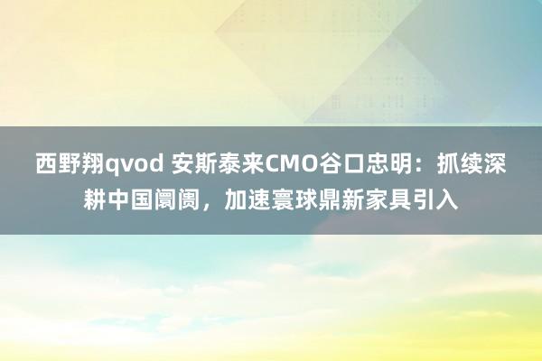 西野翔qvod 安斯泰来CMO谷口忠明：抓续深耕中国阛阓，<a href=