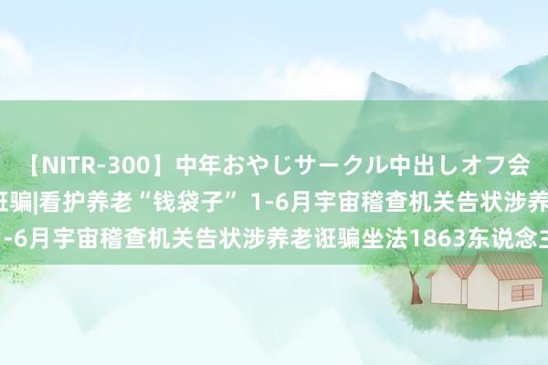 【NITR-300】中年おやじサークル中出しオフ会 BEST 打击整治养老诳骗|看护养老“钱袋子” 1-6月宇宙稽查机关告状涉养老诳骗坐法1863东说念主