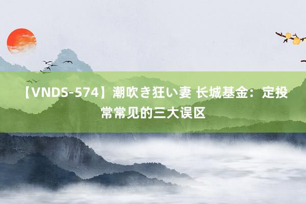 【VNDS-574】潮吹き狂い妻 长城基金：定投常常见的三大误区