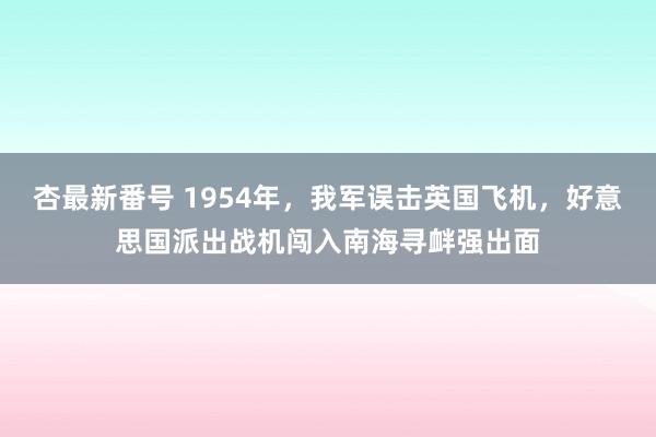 杏最新番号 1954年，我军误击英国飞机，好意思国派出战机闯入南海寻衅强出面