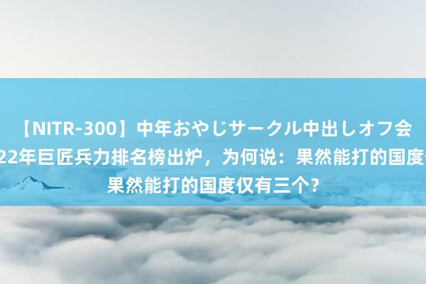 【NITR-300】中年おやじサークル中出しオフ会 BEST 2022年巨匠兵力排名榜出炉，为何说：果然能打的国度仅有三个？