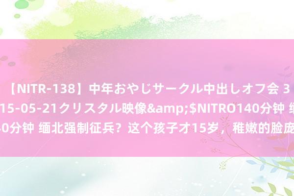 【NITR-138】中年おやじサークル中出しオフ会 3 杏</a>2015-05-21クリスタル映像&$NITRO140分钟 缅北强制征兵？这个孩子才15岁，稚嫩的脸庞，本该念书却扛起了枪