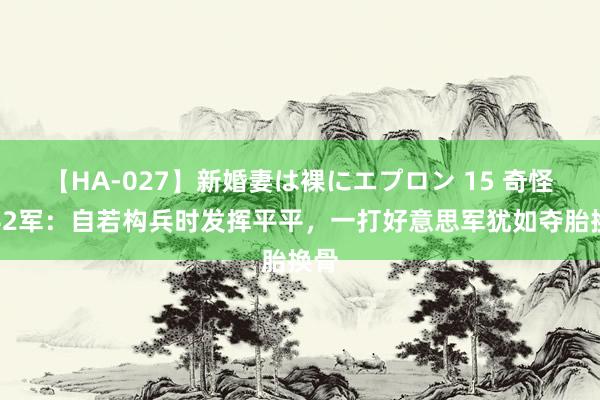 【HA-027】新婚妻は裸にエプロン 15 奇怪的42军：自若构兵时发挥平平，一打好意思军犹如夺胎换骨