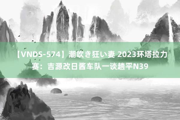 【VNDS-574】潮吹き狂い妻 2023环塔拉力赛：吉源改日酱车队一谈趟平N39