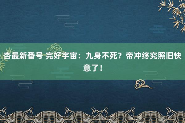 杏最新番号 完好宇宙：九身不死？帝冲终究照旧快意了！