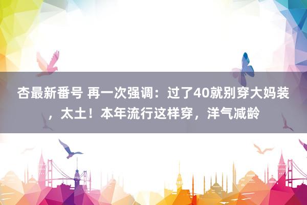 杏最新番号 再一次强调：过了40就别穿大妈装，太土！本年流行这样穿，洋气减龄