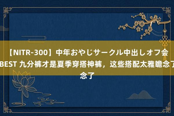 【NITR-300】中年おやじサークル中出しオフ会 BEST 九分裤才是夏季穿搭神裤，这些搭配太雅瞻念了