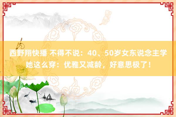 西野翔快播 不得不说：40、50岁女东说念主学她这么穿：优雅又减龄，好意思极了！