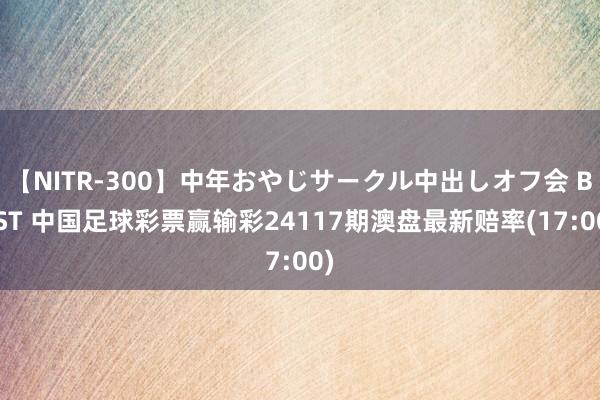 【NITR-300】中年おやじサークル中出しオフ会 BEST 中国足球彩票赢输彩24117期澳盘最新赔率(17:00)