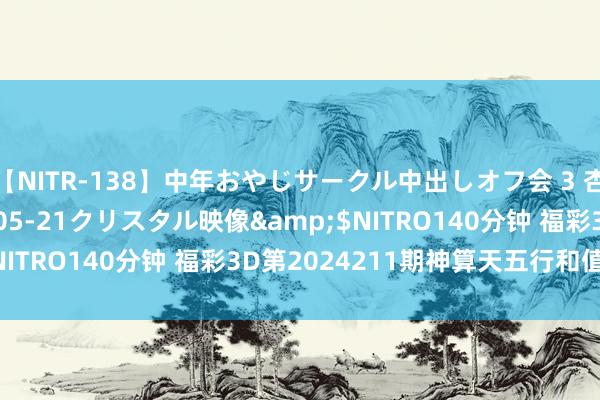 【NITR-138】中年おやじサークル中出しオフ会 3 杏</a>2015-05-21クリスタル映像&$NITRO140分钟 福彩3D第2024211期神算天五行和值胆码图