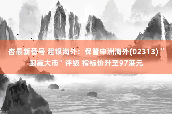 杏最新番号 建银海外：保管申洲海外(02313)“跑赢大市”评级 指标价升至97港元