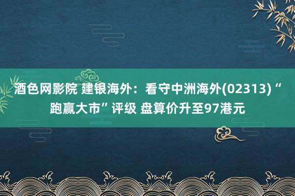 酒色网影院 建银海外：看守中洲海外(02313)“跑赢大市”评级 盘算价升至97港元