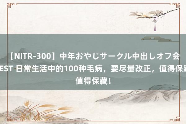 【NITR-300】中年おやじサークル中出しオフ会 BEST 日常生活中的100种毛病，要尽量改正，值得保藏！