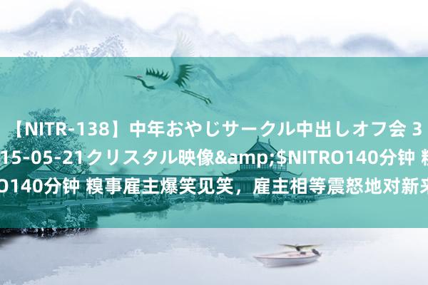 【NITR-138】中年おやじサークル中出しオフ会 3 杏</a>2015-05-21クリスタル映像&$NITRO140分钟 糗事雇主爆笑见笑，雇主相等震怒地对新来的一个女职员吼谈