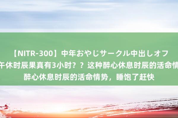 【NITR-300】中年おやじサークル中出しオフ会 BEST 广西的午休时辰果真有3小时？？这种醉心休息时辰的活命情势，睡饱了赶快