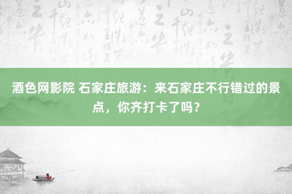 酒色网影院 石家庄旅游：来石家庄不行错过的景点，你齐打卡了吗？