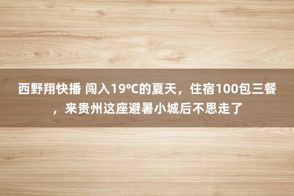 西野翔快播 闯入19℃的夏天，住宿100包三餐，来贵州这座避暑小城后不思走了