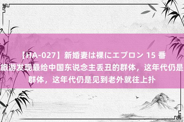 【HA-027】新婚妻は裸にエプロン 15 番邦东说念主到中国旅游发现最给中国东说念主丢丑的群体，这年代仍是见到老外就往上扑