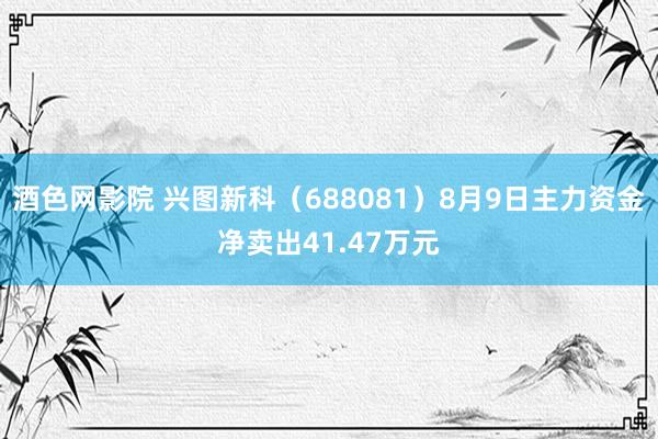 酒色网影院 兴图新科（688081）8月9日主力资金净卖出41.47万元