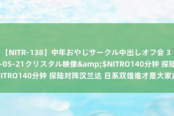 【NITR-138】中年おやじサークル中出しオフ会 3 杏</a>2015-05-21クリスタル映像&$NITRO140分钟 探陆对阵汉兰达 日系双雄谁才是大家庭的最优选