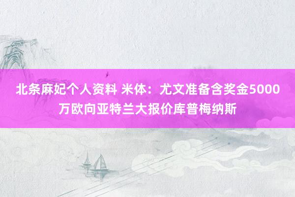 北条麻妃个人资料 米体：尤文准备含奖金5000万欧向亚特兰大报价库普梅纳斯