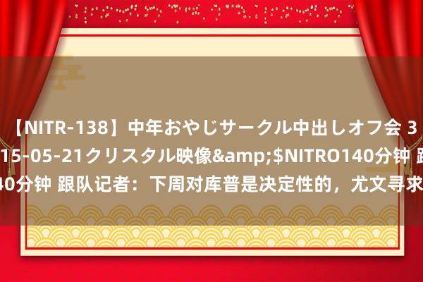 【NITR-138】中年おやじサークル中出しオフ会 3 杏</a>2015-05-21クリスタル映像&$NITRO140分钟 跟队记者：下周对库普是决定性的，尤文寻求在夏窗规章时租赁后卫