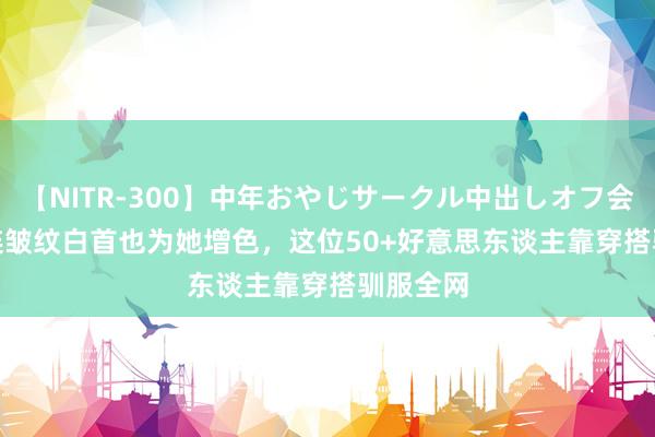 【NITR-300】中年おやじサークル中出しオフ会 BEST 连皱纹白首也为她增色，这位50+好意思东谈主靠穿搭驯服全网