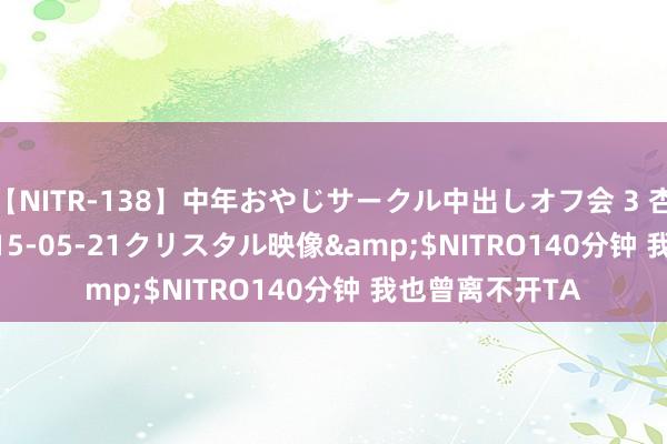 【NITR-138】中年おやじサークル中出しオフ会 3 杏</a>2015-05-21クリスタル映像&$NITRO140分钟 我也曾离不开TA