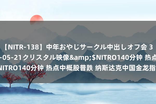 【NITR-138】中年おやじサークル中出しオフ会 3 杏</a>2015-05-21クリスタル映像&$NITRO140分钟 热点中概股普跌 纳斯达克中国金龙指数跌超1%