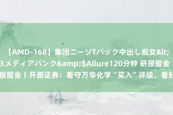 【AMD-168】集団ニーソTバック中出し痴女</a>2007-11-23メディアバンク&$Allure120分钟 研报掘金丨开源证券：看守万华化学“买入”评级，看好公司永恒价值和成长