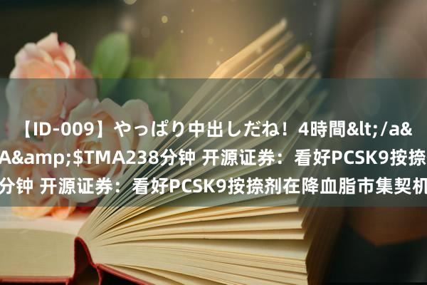 【ID-009】やっぱり中出しだね！4時間</a>2009-05-08TMA&$TMA238分钟 开源证券：看好PCSK9按捺剂在降血脂市集契机