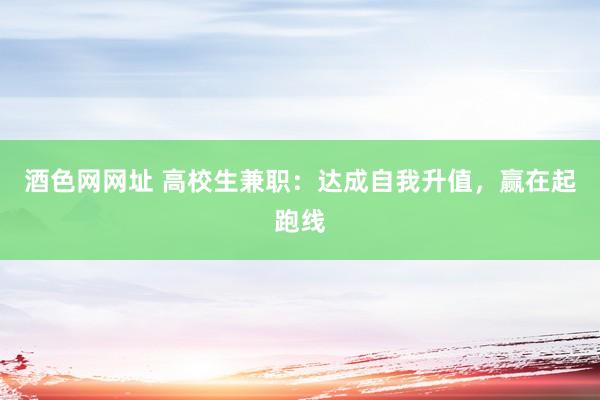 酒色网网址 高校生兼职：达成自我升值，赢在起跑线