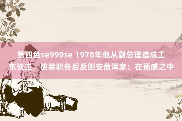 第四色se999se 1978年他从副总理造成工东谈主，拔除职务后反倒安危浑家：在预感之中