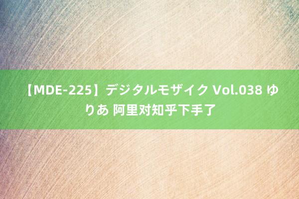 【MDE-225】デジタルモザイク Vol.038 ゆりあ 阿里对知乎下手了