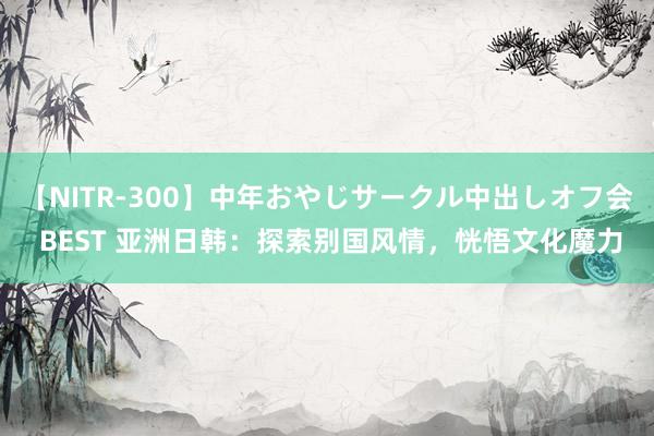 【NITR-300】中年おやじサークル中出しオフ会 BEST 亚洲日韩：探索别国风情，恍悟文化魔力