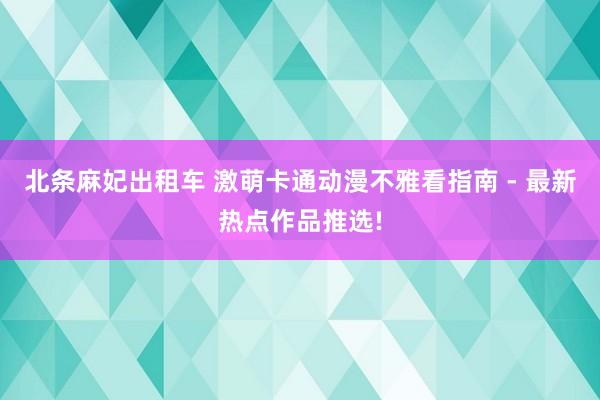 北条麻妃出租车 激萌卡通动漫不雅看指南 - 最新热点作品推选!