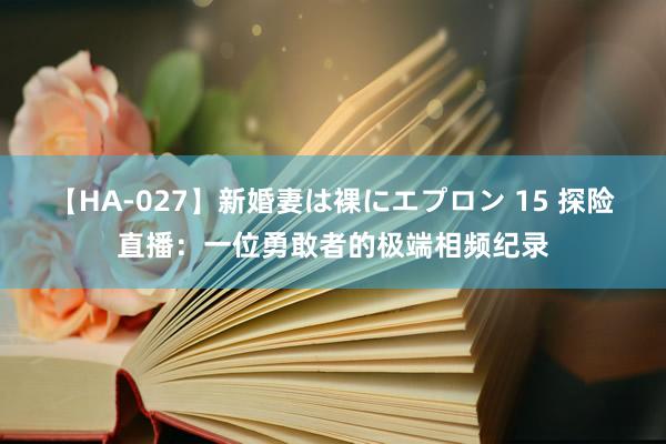 【HA-027】新婚妻は裸にエプロン 15 探险直播：一位勇敢者的极端相频纪录