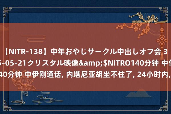 【NITR-138】中年おやじサークル中出しオフ会 3 杏</a>2015-05-21クリスタル映像&$NITRO140分钟 中伊刚通话， 内塔尼亚胡坐不住了， 24小时内， 西方5国劝诫寝兵