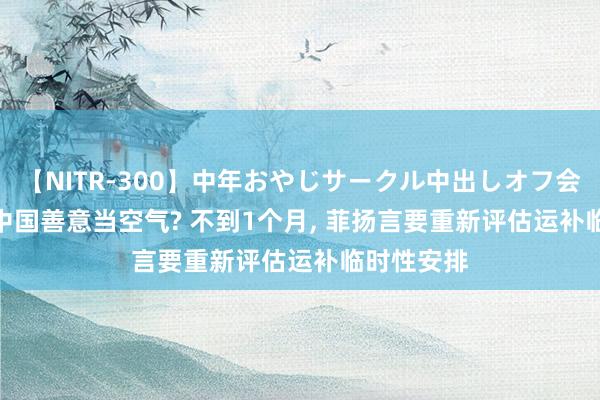 【NITR-300】中年おやじサークル中出しオフ会 BEST 把中国善意当空气? 不到1个月， 菲扬言要重新评估运补临时性安排