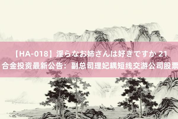 【HA-018】淫らなお姉さんは好きですか 21 合金投资最新公告：副总司理妃耦短线交游公司股票