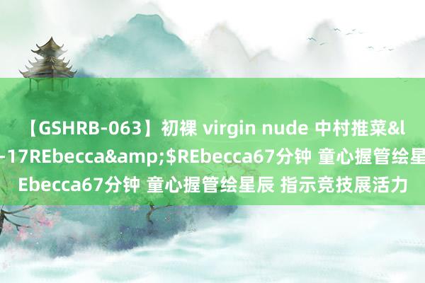 【GSHRB-063】初裸 virgin nude 中村推菜</a>2016-02-17REbecca&$REbecca67分钟 童心握管绘星辰 指示竞技展活力