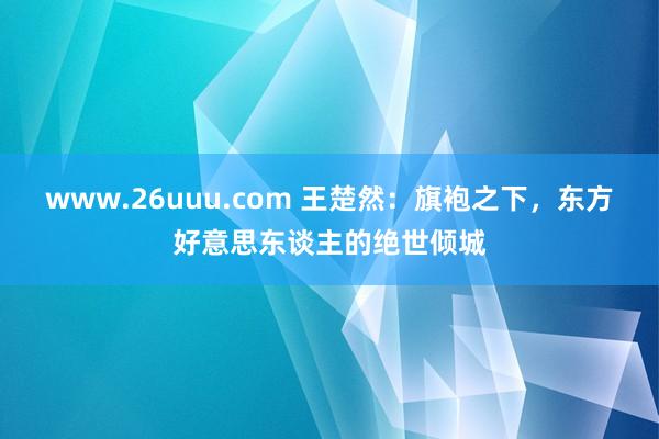 www.26uuu.com 王楚然：旗袍之下，东方好意思东谈主的绝世倾城