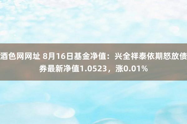 酒色网网址 8月16日基金净值：兴全祥泰依期怒放债券最新净值1.0523，涨0.01%